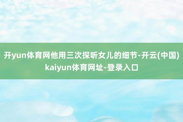开yun体育网他用三次探听女儿的细节-开云(中国)kaiyun体育网址-登录入口
