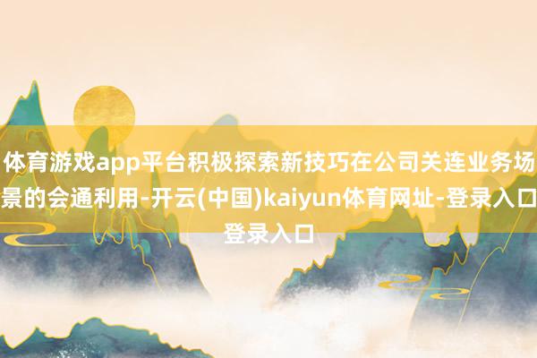 体育游戏app平台积极探索新技巧在公司关连业务场景的会通利用-开云(中国)kaiyun体育网址-登录入口