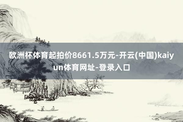 欧洲杯体育起拍价8661.5万元-开云(中国)kaiyun体育网址-登录入口