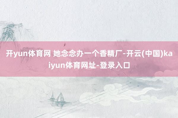 开yun体育网 她念念办一个香精厂-开云(中国)kaiyun体育网址-登录入口