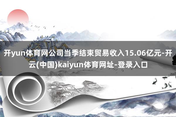 开yun体育网公司当季结束贸易收入15.06亿元-开云(中国)kaiyun体育网址-登录入口
