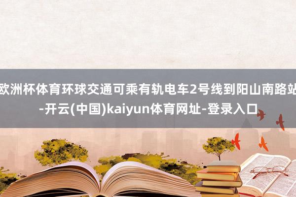欧洲杯体育环球交通可乘有轨电车2号线到阳山南路站-开云(中国)kaiyun体育网址-登录入口