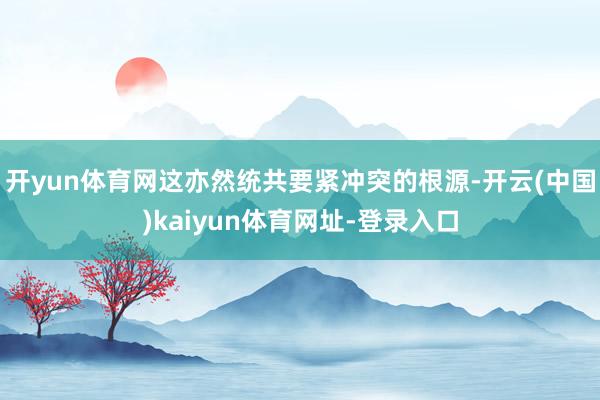 开yun体育网这亦然统共要紧冲突的根源-开云(中国)kaiyun体育网址-登录入口