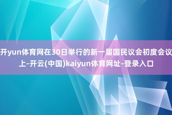 开yun体育网在30日举行的新一届国民议会初度会议上-开云(中国)kaiyun体育网址-登录入口