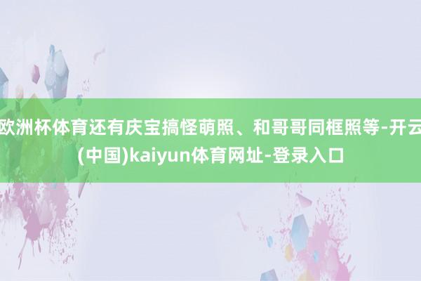 欧洲杯体育还有庆宝搞怪萌照、和哥哥同框照等-开云(中国)kaiyun体育网址-登录入口