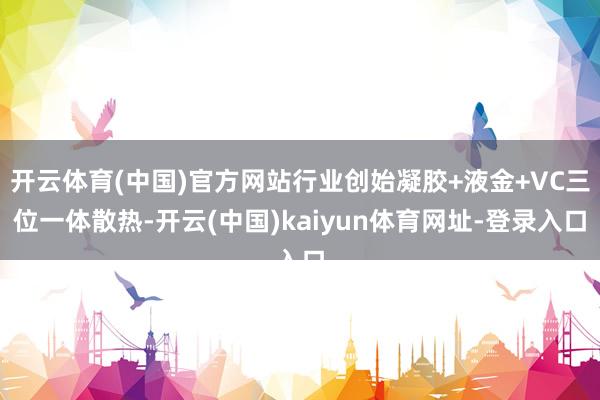开云体育(中国)官方网站行业创始凝胶+液金+VC三位一体散热-开云(中国)kaiyun体育网址-登录入口
