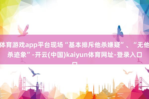 体育游戏app平台现场“基本排斥他杀嫌疑”、“无他杀迹象”-开云(中国)kaiyun体育网址-登录入口