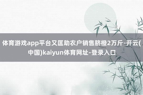 体育游戏app平台又匡助农户销售脐橙2万斤-开云(中国)kaiyun体育网址-登录入口