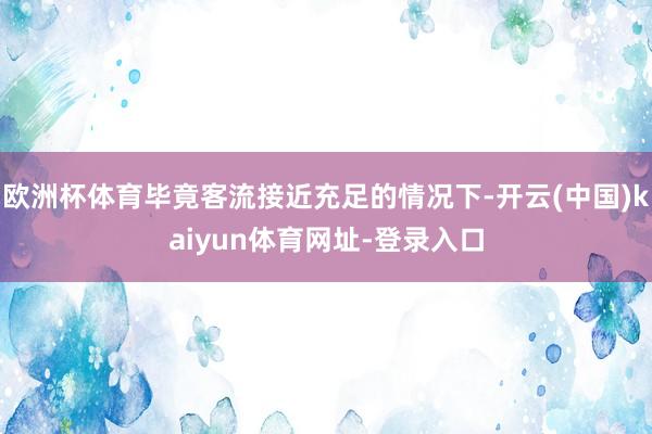 欧洲杯体育毕竟客流接近充足的情况下-开云(中国)kaiyun体育网址-登录入口