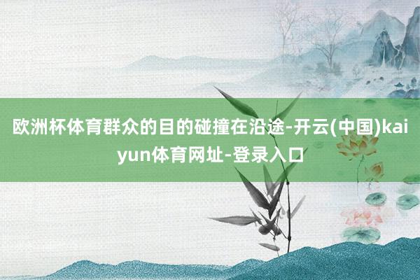 欧洲杯体育群众的目的碰撞在沿途-开云(中国)kaiyun体育网址-登录入口