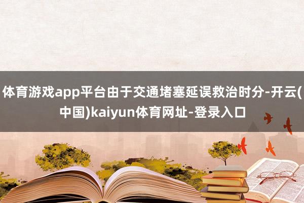 体育游戏app平台由于交通堵塞延误救治时分-开云(中国)kaiyun体育网址-登录入口