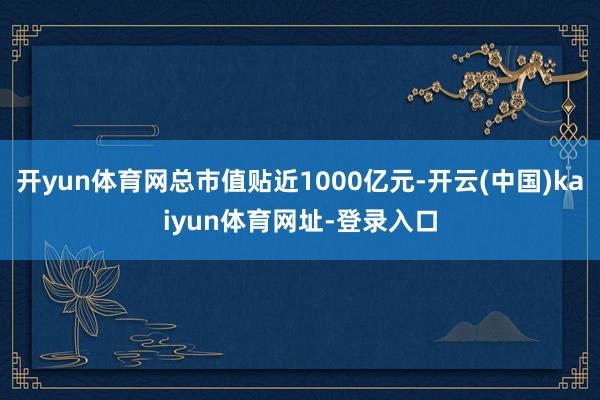 开yun体育网总市值贴近1000亿元-开云(中国)kaiyun体育网址-登录入口