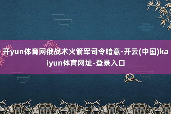 开yun体育网俄战术火箭军司令暗意-开云(中国)kaiyun体育网址-登录入口