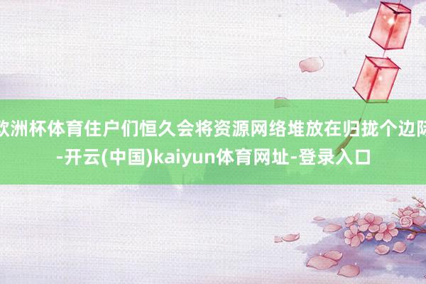 欧洲杯体育住户们恒久会将资源网络堆放在归拢个边际-开云(中国)kaiyun体育网址-登录入口