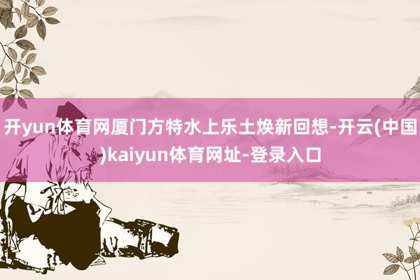 开yun体育网厦门方特水上乐土焕新回想-开云(中国)kaiyun体育网址-登录入口