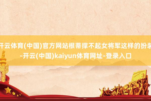 开云体育(中国)官方网站根蒂撑不起女将军这样的扮装-开云(中国)kaiyun体育网址-登录入口