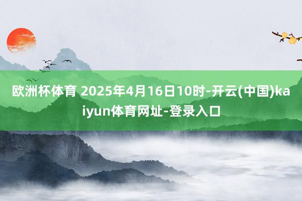 欧洲杯体育 2025年4月16日10时-开云(中国)kaiyun体育网址-登录入口