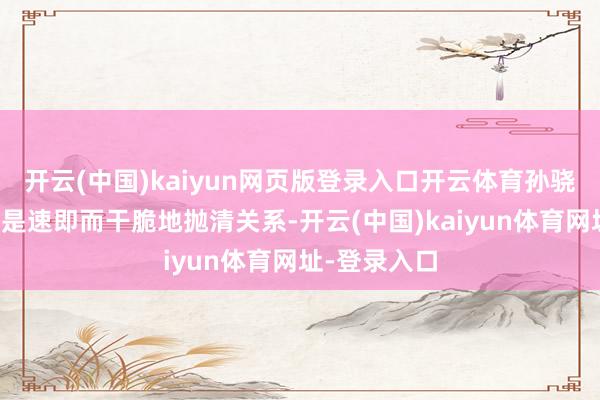开云(中国)kaiyun网页版登录入口开云体育孙骁骁的反映却是速即而干脆地抛清关系-开云(中国)kaiyun体育网址-登录入口