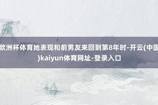 欧洲杯体育她表现和前男友来回到第8年时-开云(中国)kaiyun体育网址-登录入口
