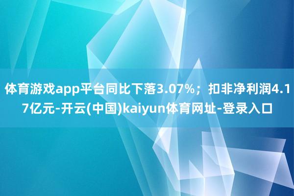 体育游戏app平台同比下落3.07%；扣非净利润4.17亿元-开云(中国)kaiyun体育网址-登录入口