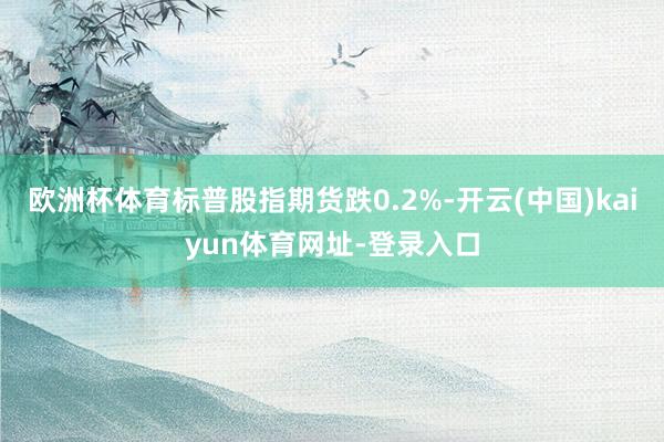 欧洲杯体育标普股指期货跌0.2%-开云(中国)kaiyun体育网址-登录入口