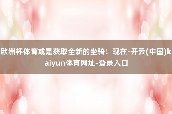 欧洲杯体育或是获取全新的坐骑！现在-开云(中国)kaiyun体育网址-登录入口