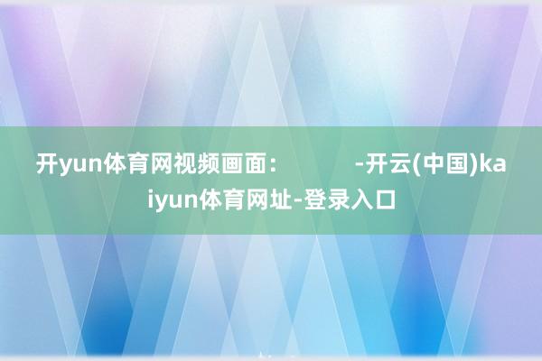 开yun体育网视频画面：          -开云(中国)kaiyun体育网址-登录入口