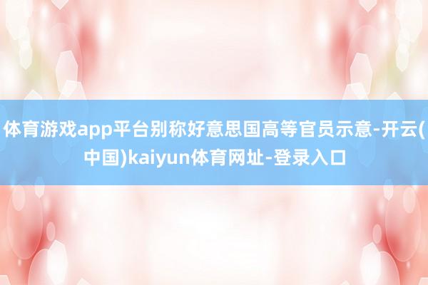体育游戏app平台别称好意思国高等官员示意-开云(中国)kaiyun体育网址-登录入口