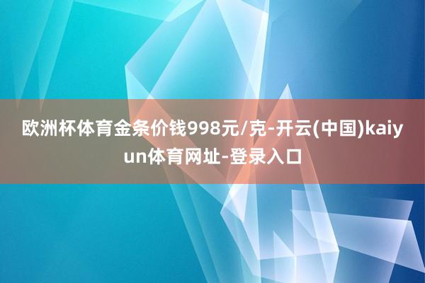 欧洲杯体育金条价钱998元/克-开云(中国)kaiyun体育网址-登录入口