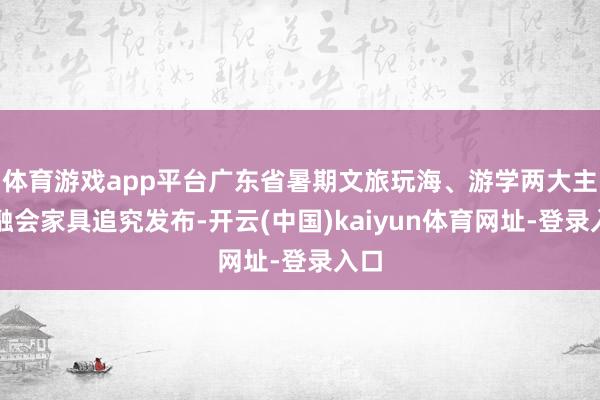 体育游戏app平台广东省暑期文旅玩海、游学两大主题融会家具追究发布-开云(中国)kaiyun体育网址-登录入口
