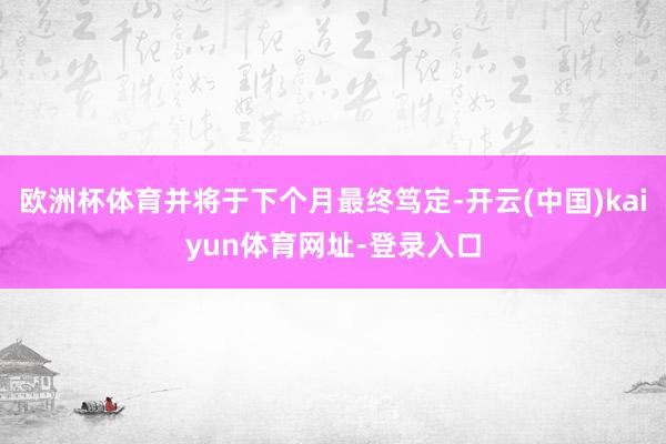 欧洲杯体育并将于下个月最终笃定-开云(中国)kaiyun体育网址-登录入口
