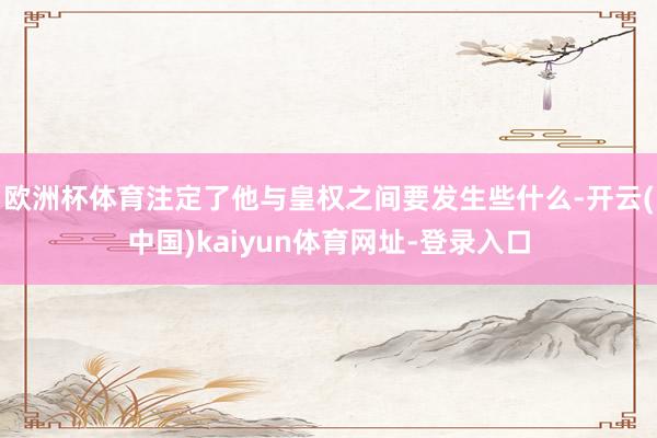 欧洲杯体育注定了他与皇权之间要发生些什么-开云(中国)kaiyun体育网址-登录入口