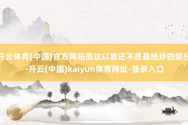 开云体育(中国)官方网站而这以致还不是最绝妙的部分-开云(中国)kaiyun体育网址-登录入口