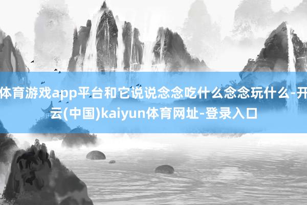 体育游戏app平台和它说说念念吃什么念念玩什么-开云(中国)kaiyun体育网址-登录入口