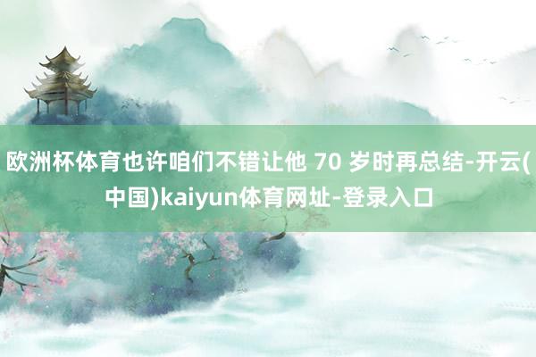 欧洲杯体育也许咱们不错让他 70 岁时再总结-开云(中国)kaiyun体育网址-登录入口