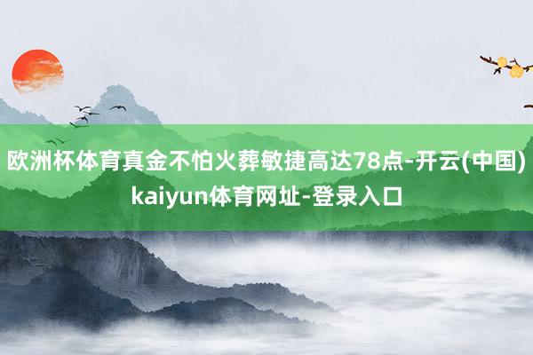 欧洲杯体育真金不怕火葬敏捷高达78点-开云(中国)kaiyun体育网址-登录入口