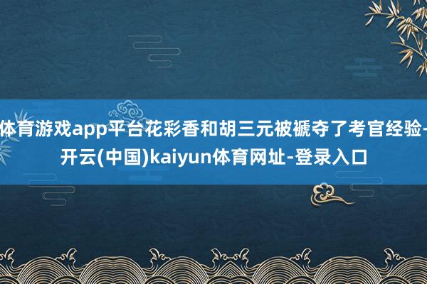 体育游戏app平台花彩香和胡三元被褫夺了考官经验-开云(中国)kaiyun体育网址-登录入口