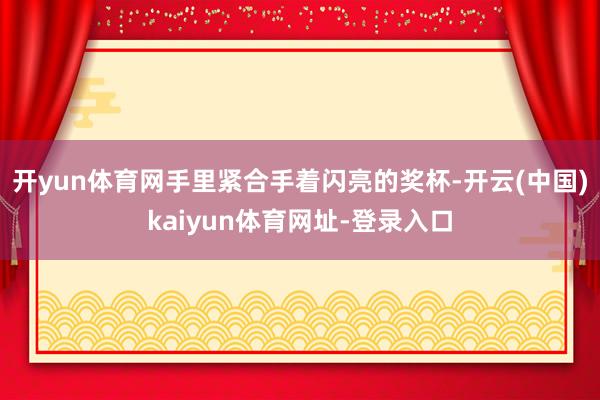 开yun体育网手里紧合手着闪亮的奖杯-开云(中国)kaiyun体育网址-登录入口