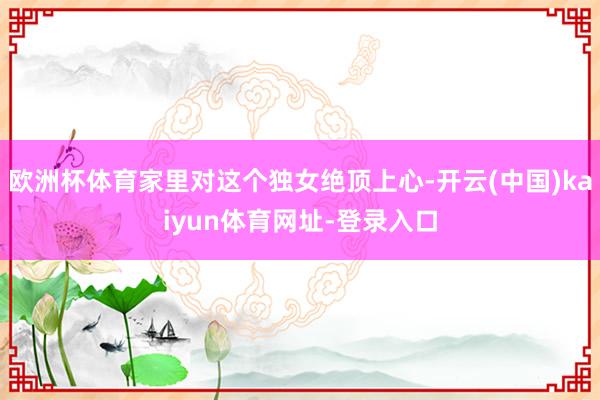 欧洲杯体育家里对这个独女绝顶上心-开云(中国)kaiyun体育网址-登录入口