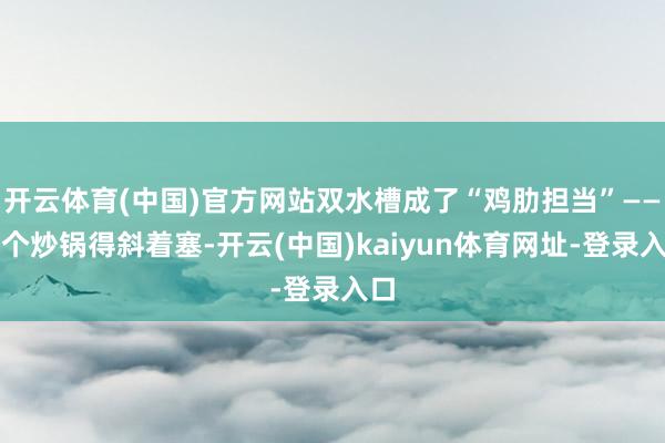 开云体育(中国)官方网站双水槽成了“鸡肋担当”——洗个炒锅得斜着塞-开云(中国)kaiyun体育网址-登录入口