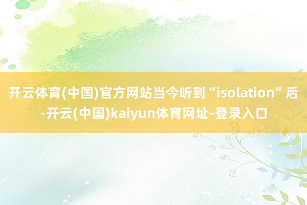 开云体育(中国)官方网站当今听到“isolation”后-开云(中国)kaiyun体育网址-登录入口