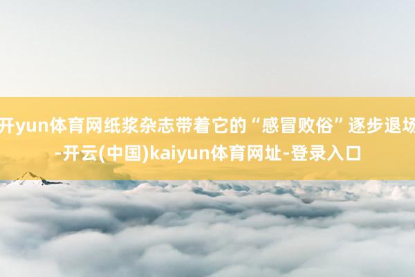 开yun体育网纸浆杂志带着它的“感冒败俗”逐步退场-开云(中国)kaiyun体育网址-登录入口