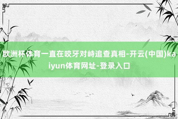 欧洲杯体育一直在咬牙对峙追查真相-开云(中国)kaiyun体育网址-登录入口
