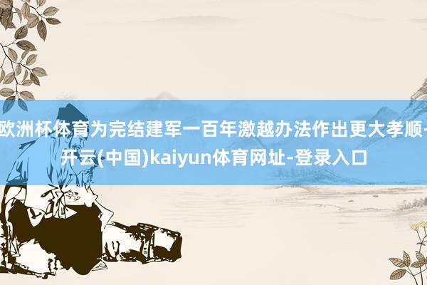 欧洲杯体育为完结建军一百年激越办法作出更大孝顺-开云(中国)kaiyun体育网址-登录入口