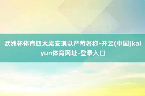 欧洲杯体育四太梁安琪以严苛著称-开云(中国)kaiyun体育网址-登录入口