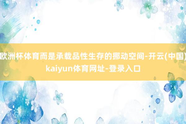欧洲杯体育而是承载品性生存的挪动空间-开云(中国)kaiyun体育网址-登录入口