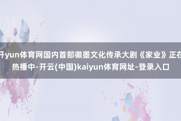 开yun体育网国内首部徽墨文化传承大剧《家业》正在热播中-开云(中国)kaiyun体育网址-登录入口