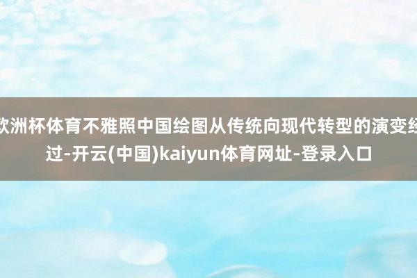 欧洲杯体育不雅照中国绘图从传统向现代转型的演变经过-开云(中国)kaiyun体育网址-登录入口