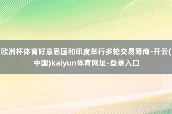 欧洲杯体育好意思国和印度举行多轮交易筹商-开云(中国)kaiyun体育网址-登录入口
