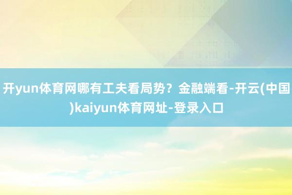 开yun体育网哪有工夫看局势？金融端看-开云(中国)kaiyun体育网址-登录入口